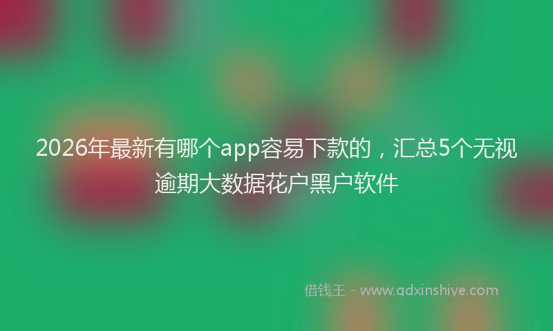 2026年最新有哪个app容易下款的，汇总5个无视逾期大数据花户黑户软件