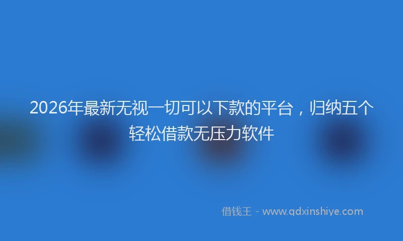 2026年最新无视一切可以下款的平台，归纳五个轻松借款无压力软件