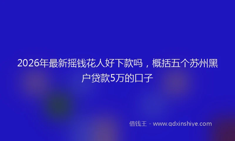 2026年最新摇钱花人好下款吗，概括五个苏州黑户贷款5万的口子