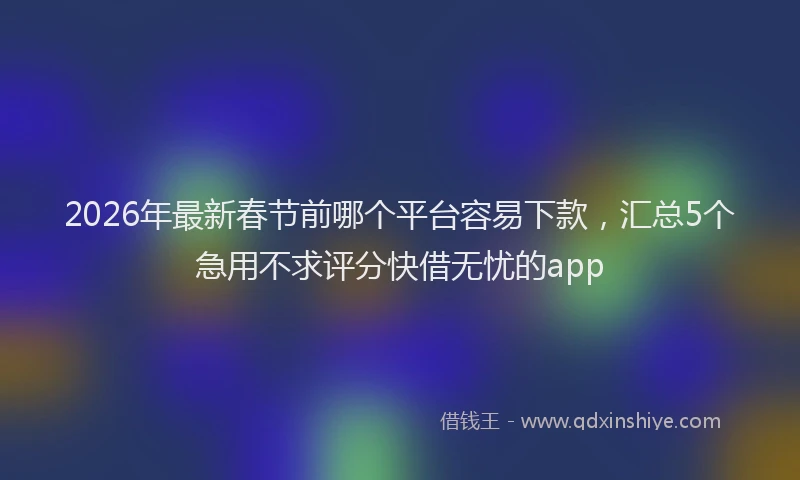 2026年最新春节前哪个平台容易下款，汇总5个急用不求评分快借无忧的app