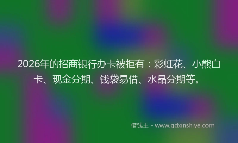 2026年的招商银行办卡被拒有：彩虹花、小熊白卡、现金分期、钱袋易借、水晶分期等。