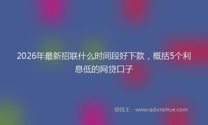 2026年最新招联什么时间段好下款，概括5个利息低的网贷口子