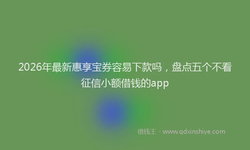 2026年最新惠享宝券容易下款吗，盘点五个不看征信小额借钱的app