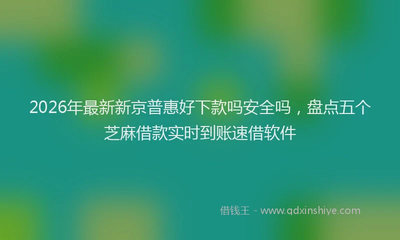 2026年最新新京普惠好下款吗安全吗，盘点五个芝麻借款实时到账速借软件