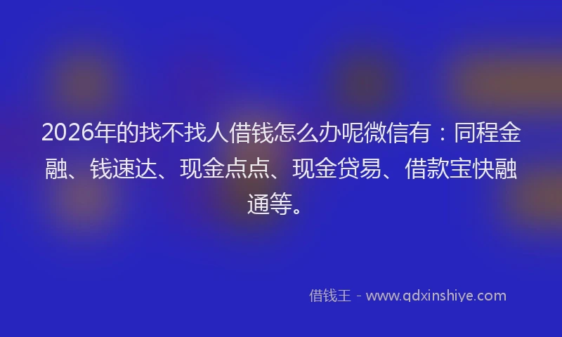 2026年的找不找人借钱怎么办呢微信有：同程金融、钱速达、现金点点、现金贷易、借款宝快融通等。