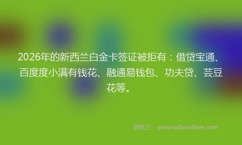 2026年的新西兰白金卡签证被拒有：借贷宝通、百度度小满有钱花、融通易钱包、功夫贷、芸豆花等。
