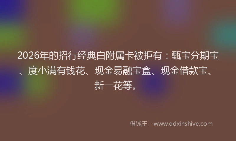 2026年的招行经典白附属卡被拒有：甄宝分期宝、度小满有钱花、现金易融宝盒、现金借款宝、新一花等。