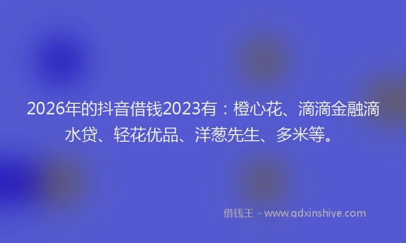 2026年的抖音借钱2023有：橙心花、滴滴金融滴水贷、轻花优品、洋葱先生、多米等。