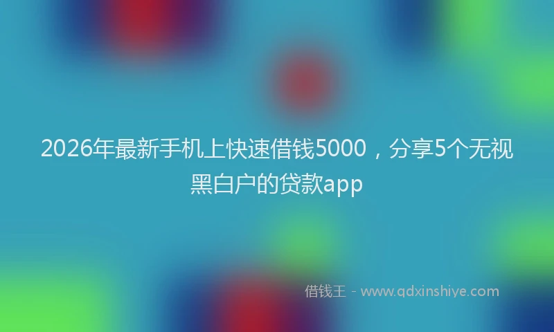 2026年最新手机上快速借钱5000，分享5个无视黑白户的贷款app