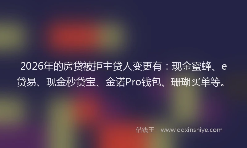 2026年的房贷被拒主贷人变更有：现金蜜蜂、e贷易、现金秒贷宝、金诺Pro钱包、珊瑚买单等。
