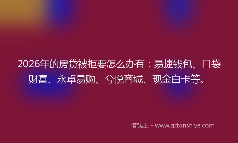 2026年的房贷被拒要怎么办有：易捷钱包、口袋财富、永卓易购、兮悦商城、现金白卡等。