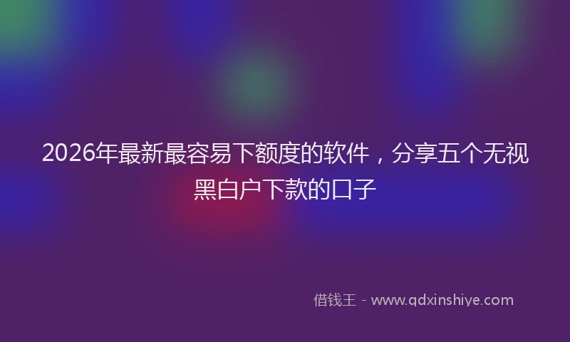 2026年最新最容易下额度的软件，分享五个无视黑白户下款的口子