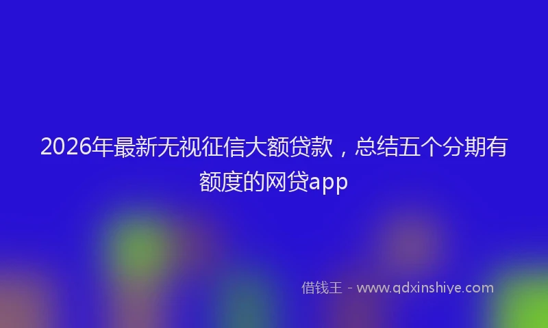 2026年最新无视征信大额贷款，总结五个分期有额度的网贷app