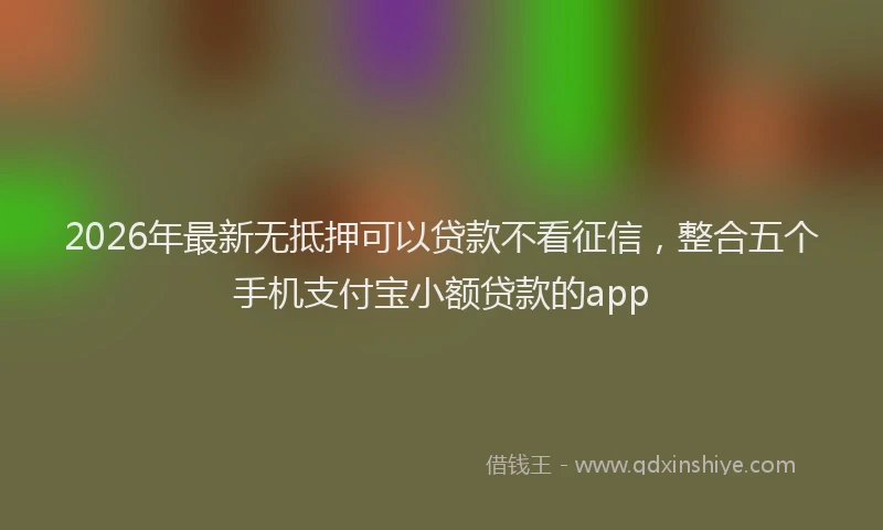 2026年最新无抵押可以贷款不看征信，整合五个手机支付宝小额贷款的app