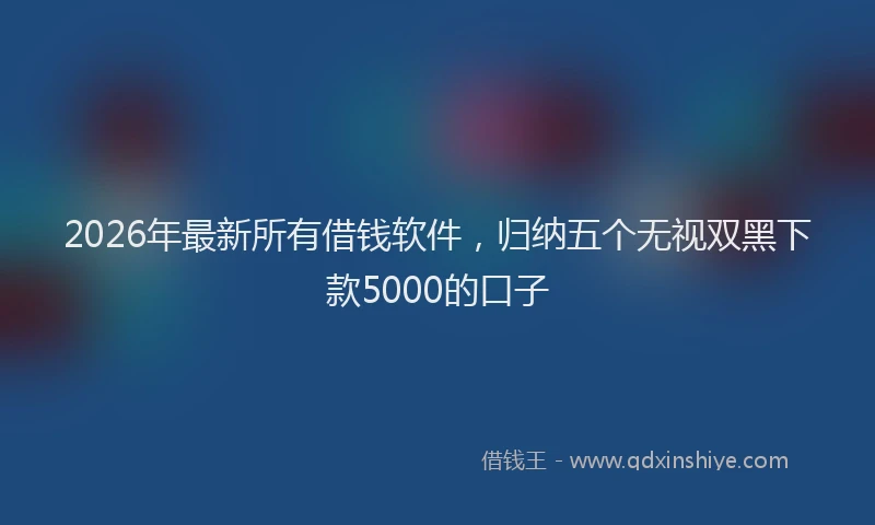 2026年最新所有借钱软件，归纳五个无视双黑下款5000的口子