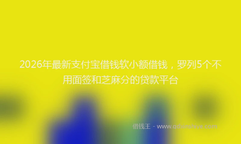 2026年最新支付宝借钱软小额借钱，罗列5个不用面签和芝麻分的贷款平台
