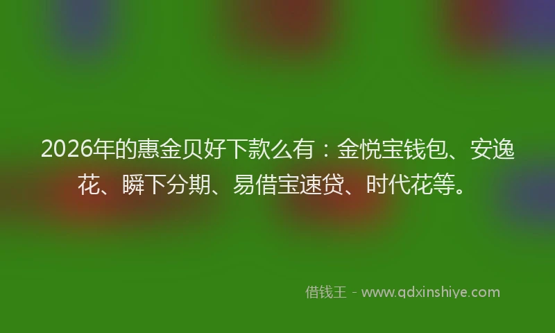 2026年的惠金贝好下款么有：金悦宝钱包、安逸花、瞬下分期、易借宝速贷、时代花等。
