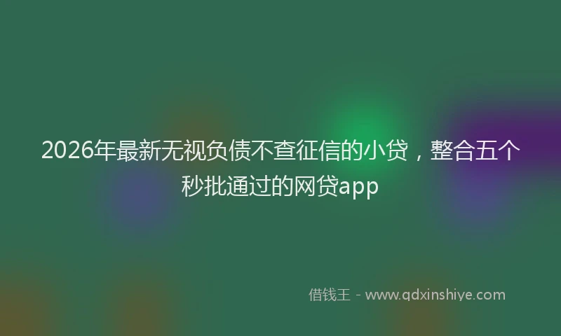 2026年最新无视负债不查征信的小贷，整合五个秒批通过的网贷app