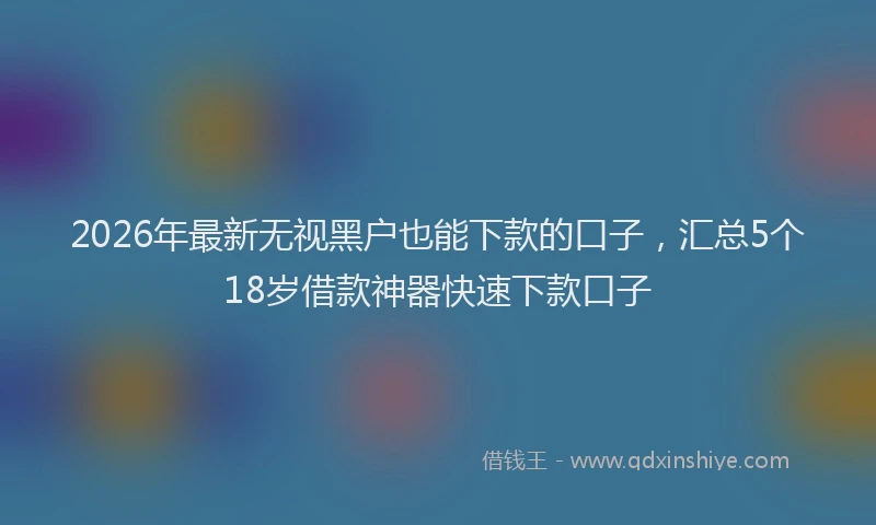 2026年最新无视黑户也能下款的口子，汇总5个18岁借款神器快速下款口子