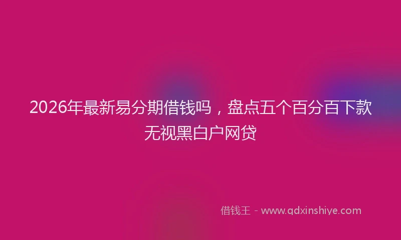 2026年最新易分期借钱吗，盘点五个百分百下款无视黑白户网贷