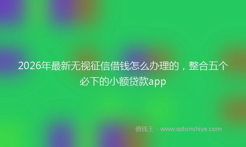 2026年最新无视征信借钱怎么办理的，整合五个必下的小额贷款app