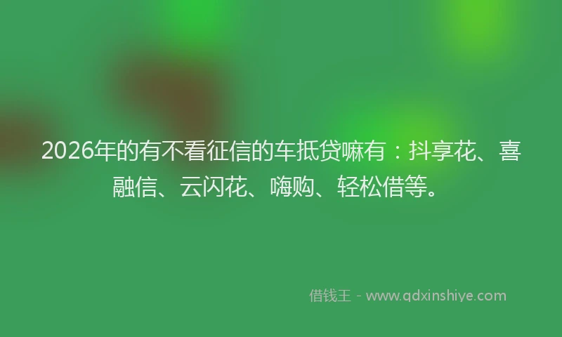 2026年的有不看征信的车抵贷嘛有：抖享花、喜融信、云闪花、嗨购、轻松借等。