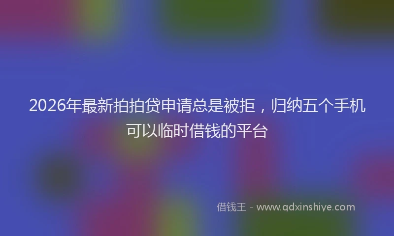 2026年最新拍拍贷申请总是被拒，归纳五个手机可以临时借钱的平台