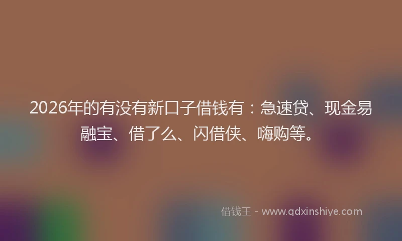 2026年的有没有新口子借钱有：急速贷、现金易融宝、借了么、闪借侠、嗨购等。