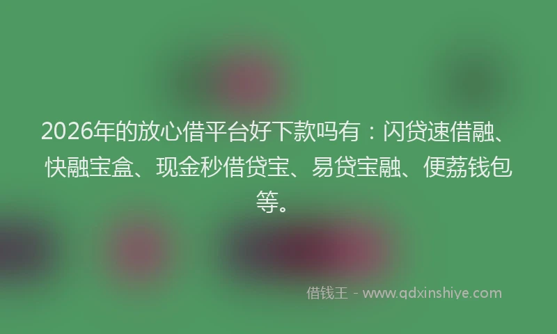 2026年的放心借平台好下款吗有：闪贷速借融、快融宝盒、现金秒借贷宝、易贷宝融、便荔钱包等。