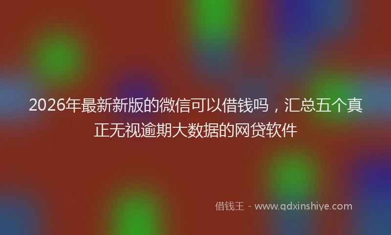 2026年最新新版的微信可以借钱吗，汇总五个真正无视逾期大数据的网贷软件