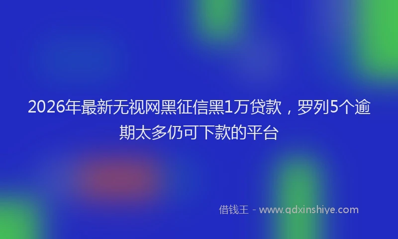 2026年最新无视网黑征信黑1万贷款，罗列5个逾期太多仍可下款的平台