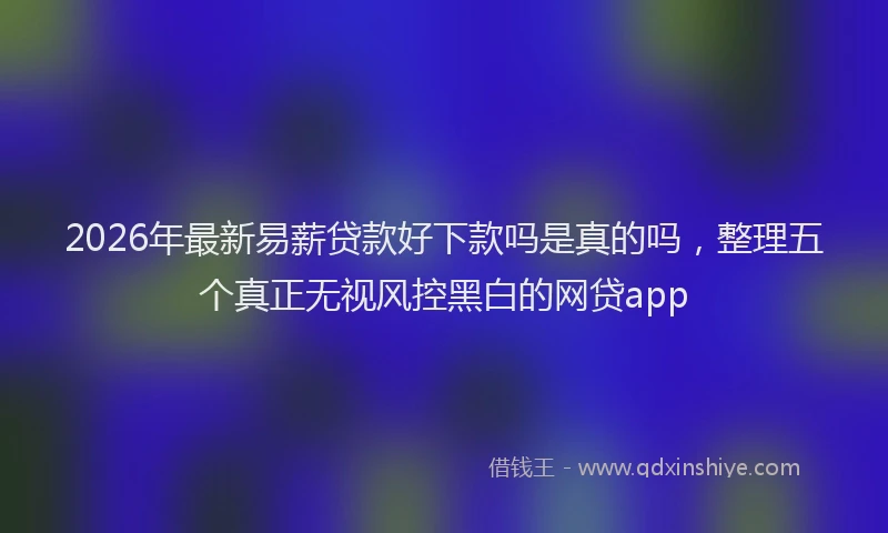 2026年最新易薪贷款好下款吗是真的吗，整理五个真正无视风控黑白的网贷app
