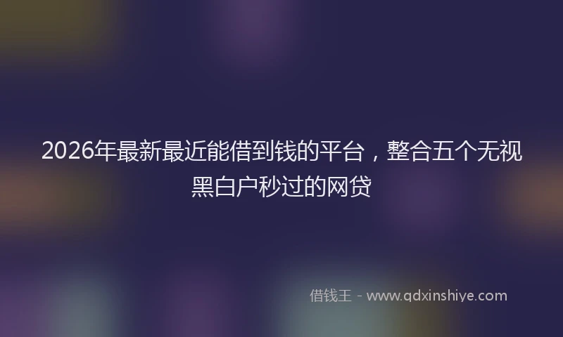 2026年最新最近能借到钱的平台，整合五个无视黑白户秒过的网贷