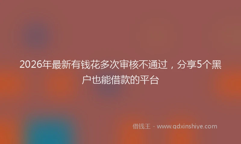 2026年最新有钱花多次审核不通过，分享5个黑户也能借款的平台