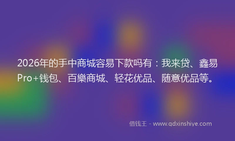 2026年的手中商城容易下款吗有：我来贷、鑫易Pro+钱包、百樂商城、轻花优品、随意优品等。