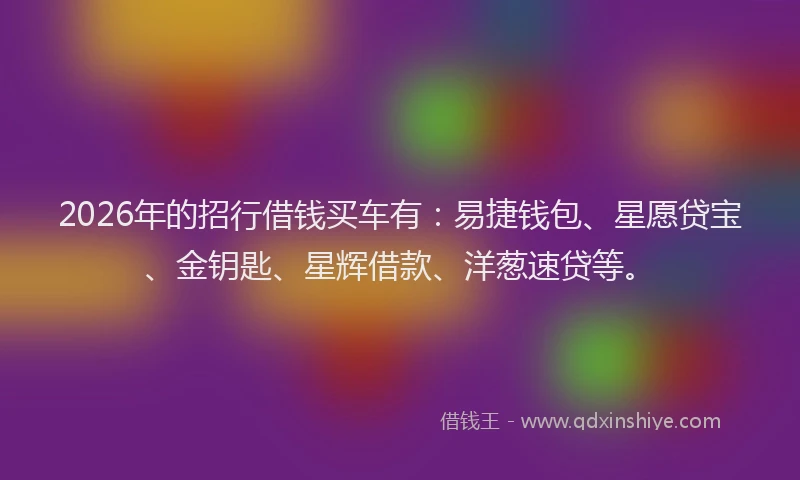 2026年的招行借钱买车有：易捷钱包、星愿贷宝、金钥匙、星辉借款、洋葱速贷等。