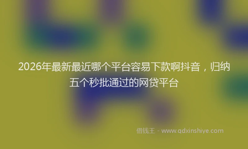 2026年最新最近哪个平台容易下款啊抖音，归纳五个秒批通过的网贷平台