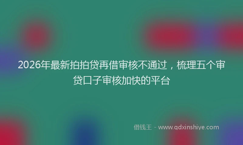 2026年最新拍拍贷再借审核不通过，梳理五个审贷口子审核加快的平台