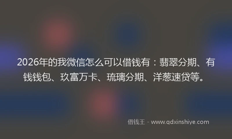 2026年的我微信怎么可以借钱有：翡翠分期、有钱钱包、玖富万卡、琉璃分期、洋葱速贷等。