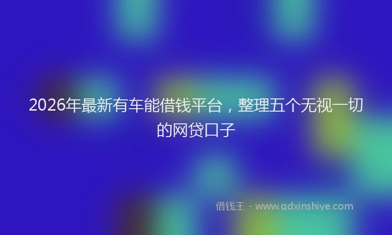 2026年最新有车能借钱平台，整理五个无视一切的网贷口子