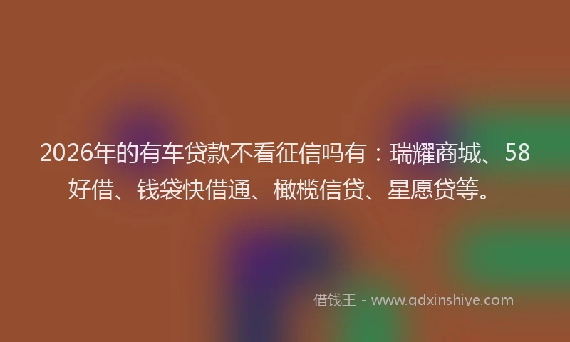 2026年的有车贷款不看征信吗有：瑞耀商城、58好借、钱袋快借通、橄榄信贷、星愿贷等。