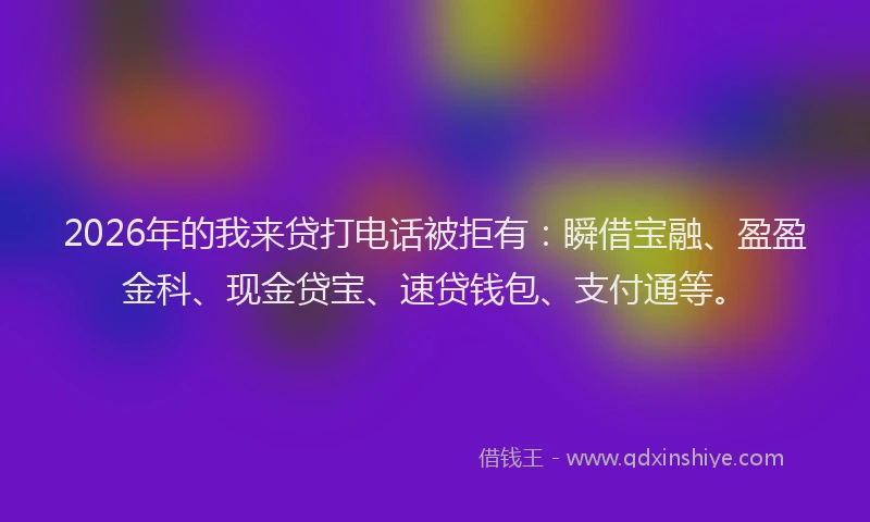 2026年的我来贷打电话被拒有：瞬借宝融、盈盈金科、现金贷宝、速贷钱包、支付通等。