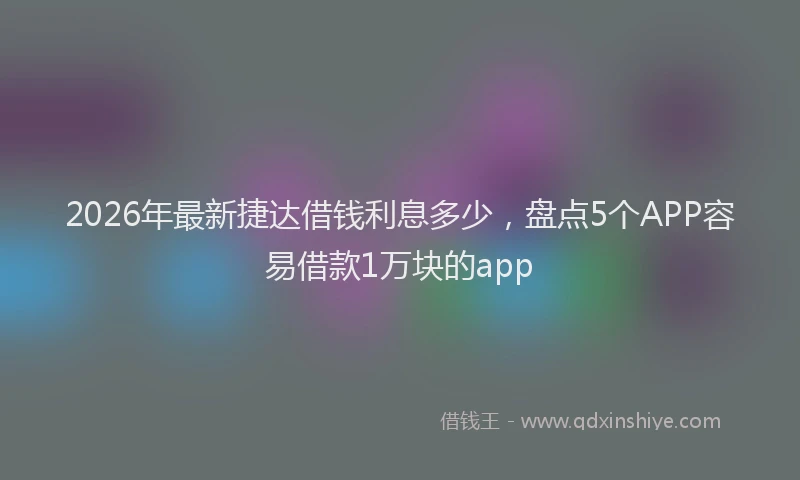 2026年最新捷达借钱利息多少，盘点5个APP容易借款1万块的app