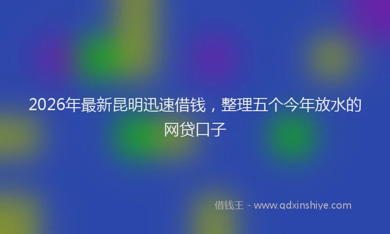 2026年最新昆明迅速借钱，整理五个今年放水的网贷口子