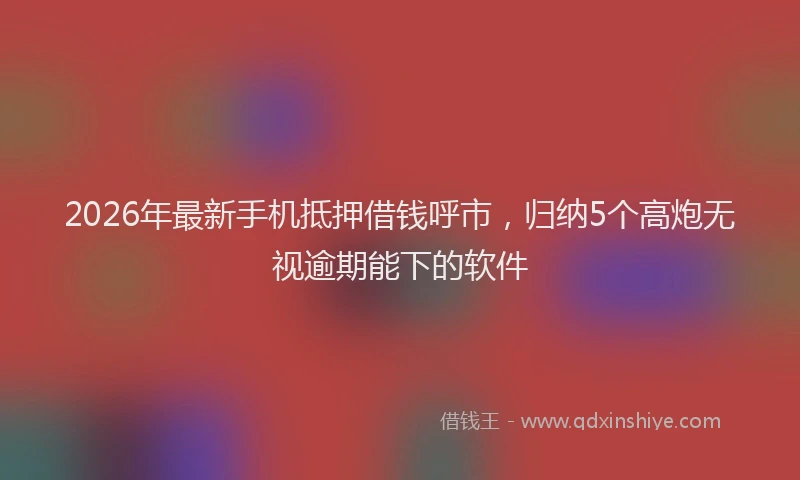 2026年最新手机抵押借钱呼市，归纳5个高炮无视逾期能下的软件