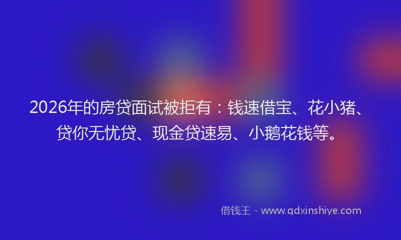 2026年的房贷面试被拒有：钱速借宝、花小猪、贷你无忧贷、现金贷速易、小鹅花钱等。