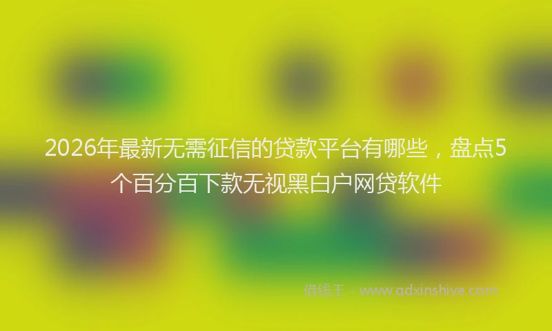 2026年最新无需征信的贷款平台有哪些，盘点5个百分百下款无视黑白户网贷软件