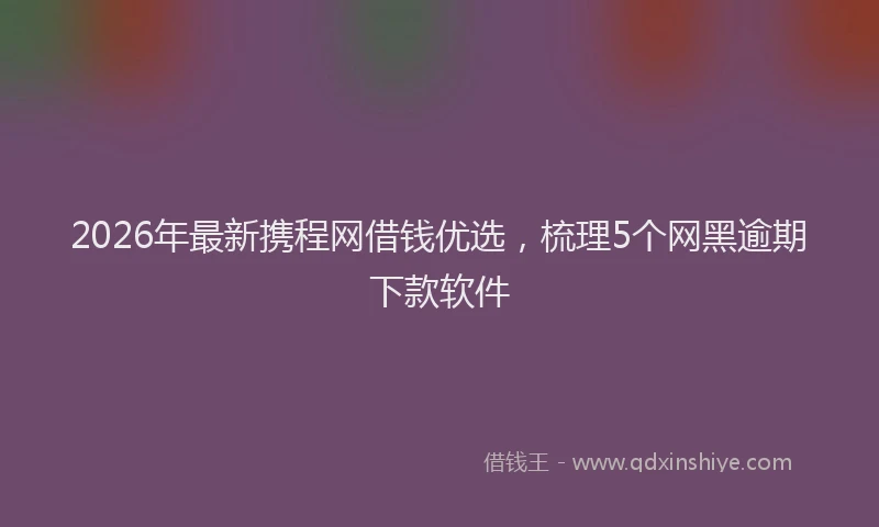 2026年最新携程网借钱优选，梳理5个网黑逾期下款软件