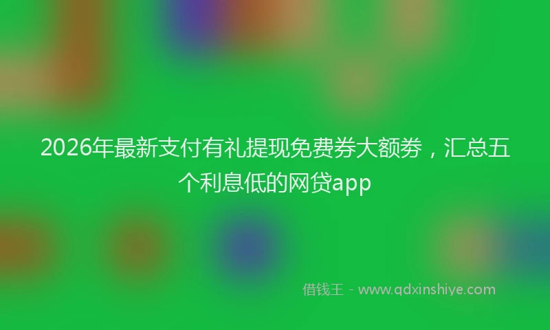 2026年最新支付有礼提现免费券大额劵，汇总五个利息低的网贷app
