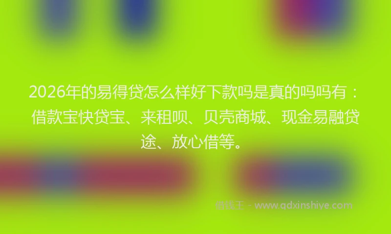 2026年的易得贷怎么样好下款吗是真的吗吗有：借款宝快贷宝、来租呗、贝壳商城、现金易融贷途、放心借等。